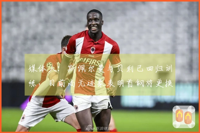 媒体人：斯佩尔曼与贝利已回归训练，目前尚无迹象表明首钢将更换贝利