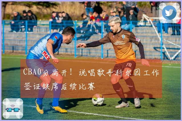 CBA0分离开！说唱歌手科尔因工作签证缺席后续比赛