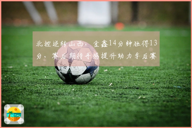 北控逆转山西，金鑫14分钟独得13分，赛后期待手感提升助力季后赛
