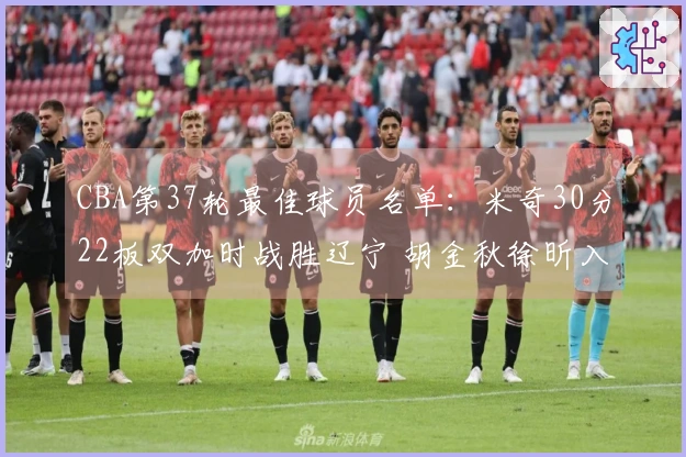 CBA第37轮最佳球员名单：米奇30分22板双加时战胜辽宁 胡金秋徐昕入围