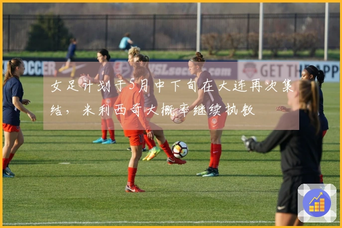 女足计划于5月中下旬在大连再次集结，米利西奇大概率继续执教