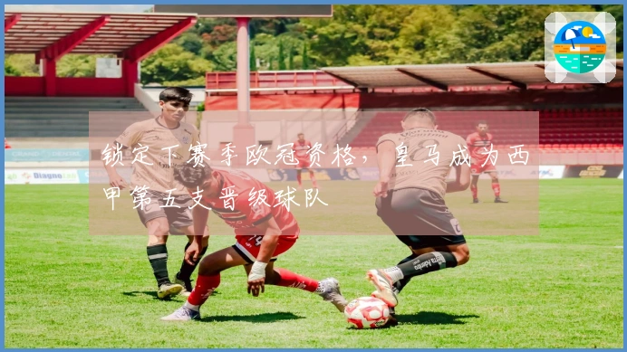 锁定下赛季欧冠资格，皇马成为西甲第五支晋级球队