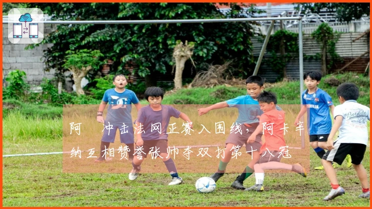 阿昺冲击法网正赛入围线，阿卡辛纳互相赞誉张帅夺双打第十八冠