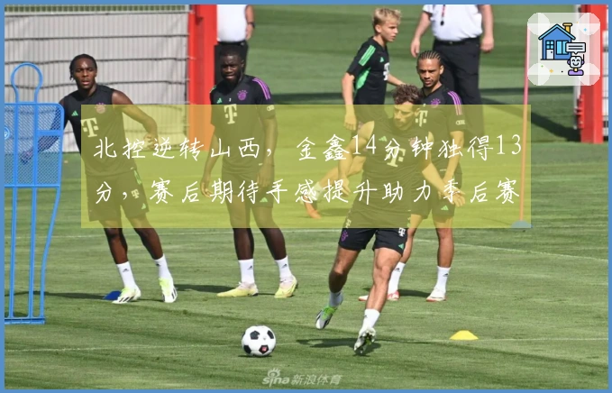 北控逆转山西，金鑫14分钟独得13分，赛后期待手感提升助力季后赛