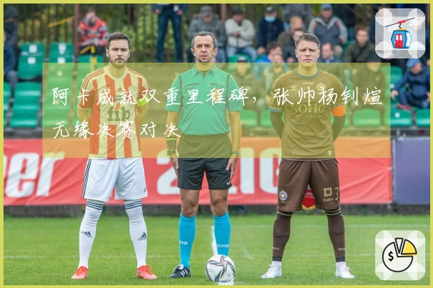 阿卡成就双重里程碑，张帅杨钊煊无缘决赛对决