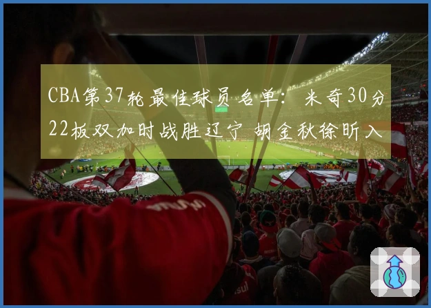 CBA第37轮最佳球员名单：米奇30分22板双加时战胜辽宁 胡金秋徐昕入围