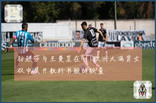 孙颖莎与王曼昱在WTT欧洲大满贯女双中展开教科书般的较量