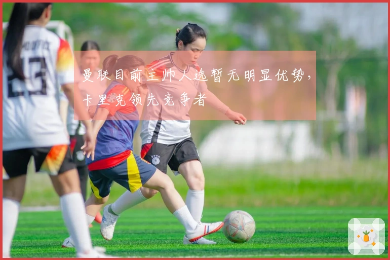 曼联目前主帅人选暂无明显优势，卡里克领先竞争者