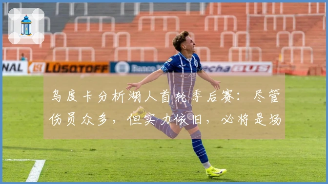 乌度卡分析湖人首轮季后赛：尽管伤员众多，但实力依旧，必将是场激烈对决