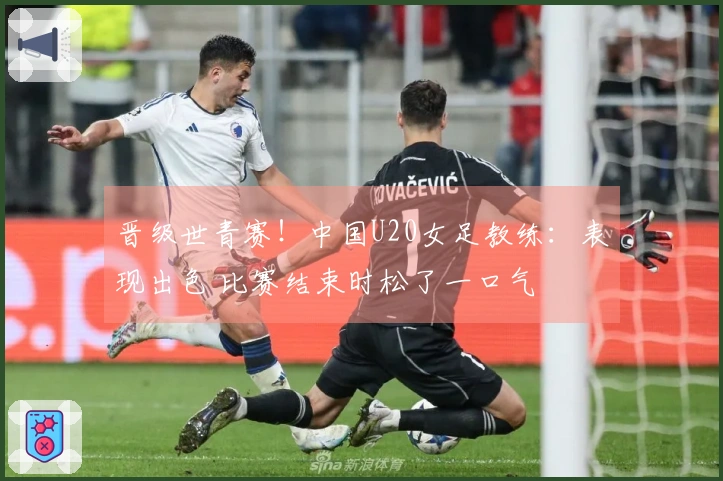晋级世青赛！中国U20女足教练：表现出色 比赛结束时松了一口气