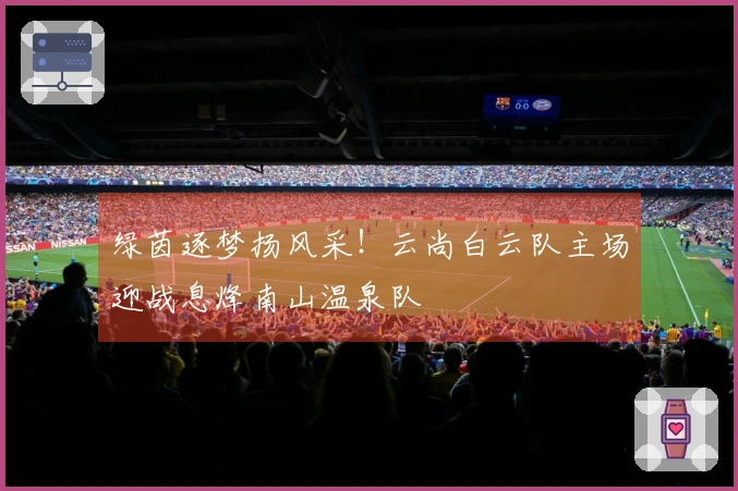 绿茵逐梦扬风采！云尚白云队主场迎战息烽南山温泉队