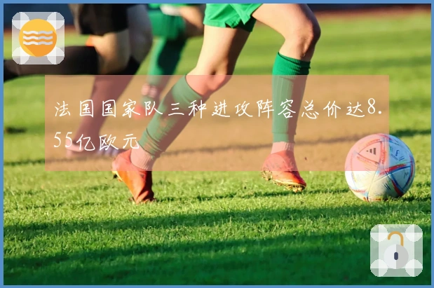 法国国家队三种进攻阵容总价达8.55亿欧元