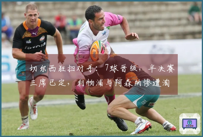 切尔西狂扫对手：7球晋级，半决赛三席已定，利物浦与阿森纳惨遭淘汰