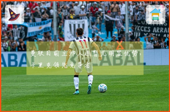 曼联目前主帅人选暂无明显优势，卡里克领先竞争者