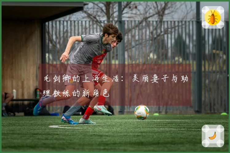 毛剑卿的上海生活：美丽妻子与助理教练的新角色