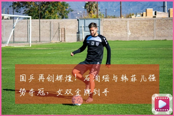 国乒再创辉煌！石洵瑶与韩菲儿强势夺冠，女双金牌到手