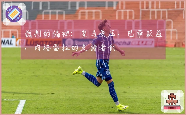 裁判的偏袒：皇马受压，巴萨获益，内格雷拉的支持者们