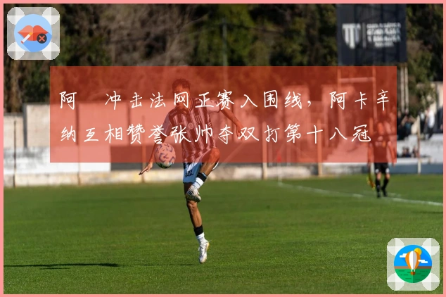 阿昺冲击法网正赛入围线，阿卡辛纳互相赞誉张帅夺双打第十八冠