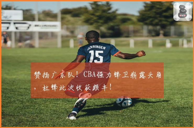 赞扬广东队！CBA强力锋卫崭露头角，杜锋此次收获颇丰！